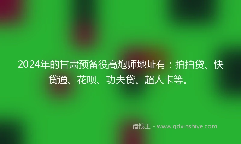 2024年的甘肃预备役高炮师地址有：拍拍贷、快贷通、花呗、功夫贷、超人卡等。