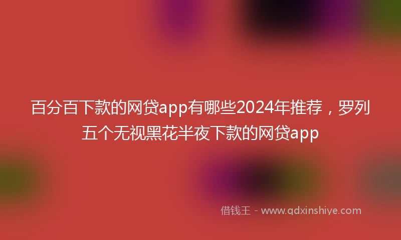 百分百下款的网贷app有哪些2024年推荐，罗列五个无视黑花半夜下款的网贷app