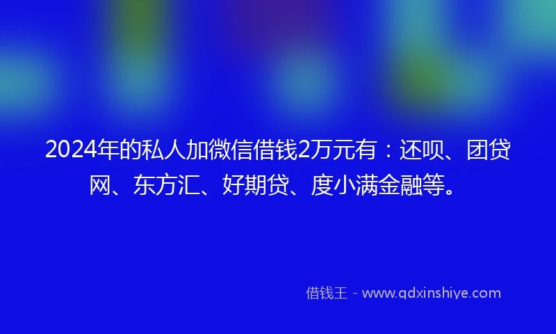 2024年的私人加微信借钱2万元有：还呗、团贷网、东方汇、好期贷、度小满金融等。