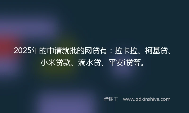 2025年的申请就批的网贷有：拉卡拉、柯基贷、小米贷款、滴水贷、平安i贷等。