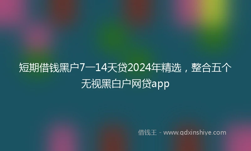 短期借钱黑户7一14天贷2024年精选，整合五个无视黑白户网贷app
