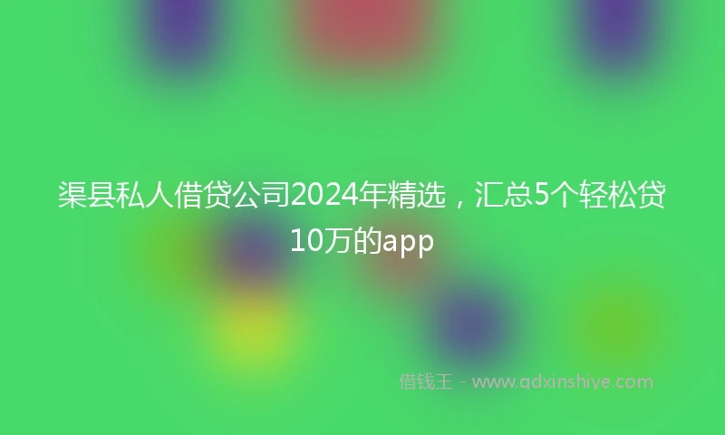 渠县私人借贷公司2024年精选，汇总5个轻松贷10万的app