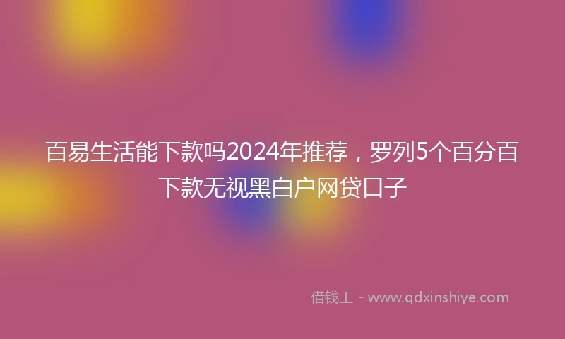 百易生活能下款吗2024年推荐，罗列5个百分百下款无视黑白户网贷口子