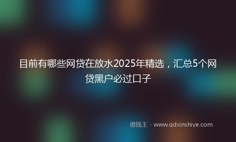 目前有哪些网贷在放水2025年精选，汇总5个网贷黑户必过口子