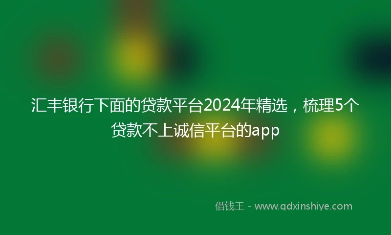 汇丰银行下面的贷款平台2024年精选，梳理5个贷款不上诚信平台的app