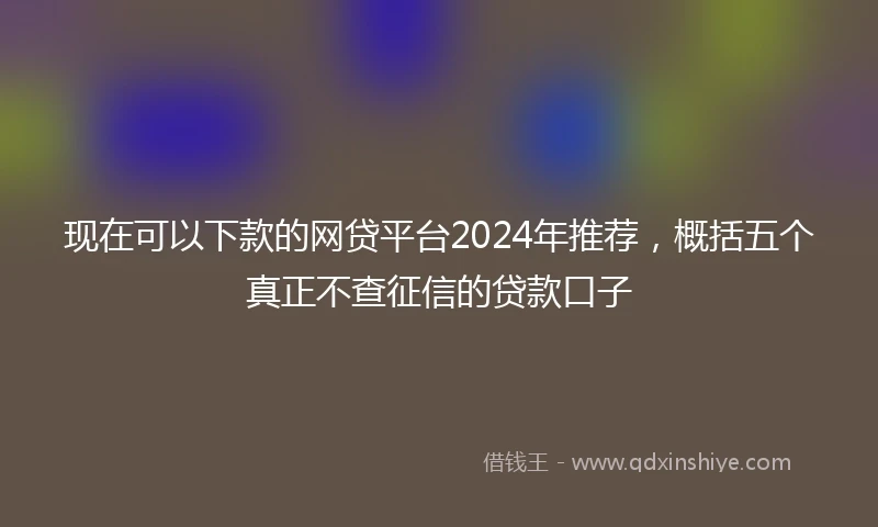 现在可以下款的网贷平台2024年推荐，概括五个真正不查征信的贷款口子