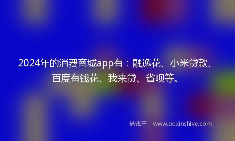 2024年的消费商城app有：融逸花、小米贷款、百度有钱花、我来贷、省呗等。