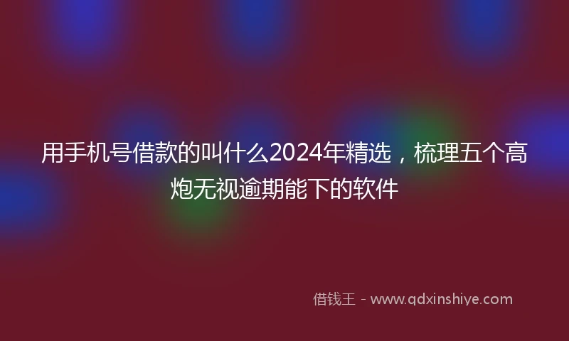 用手机号借款的叫什么2024年精选，梳理五个高炮无视逾期能下的软件
