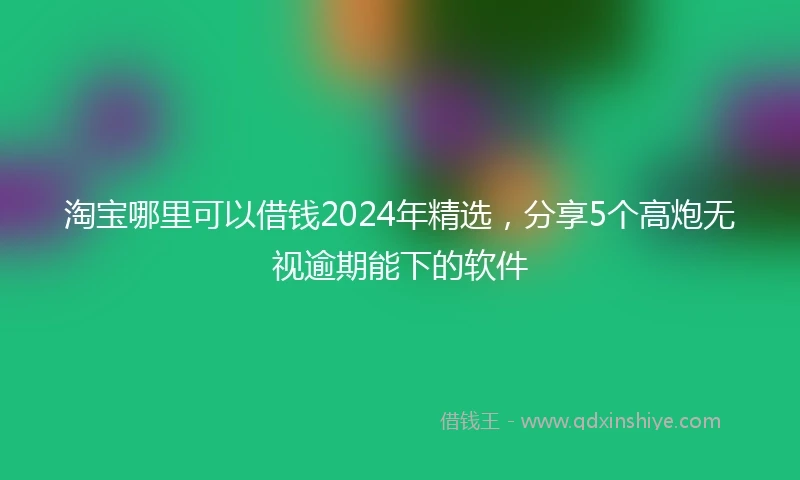 淘宝哪里可以借钱2024年精选，分享5个高炮无视逾期能下的软件