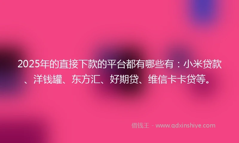 2025年的直接下款的平台都有哪些有：小米贷款、洋钱罐、东方汇、好期贷、维信卡卡贷等。