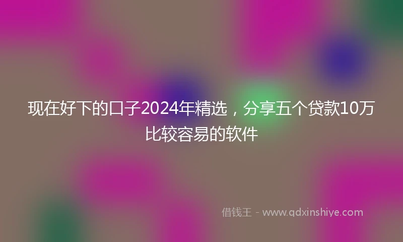 现在好下的口子2024年精选，分享五个贷款10万比较容易的软件