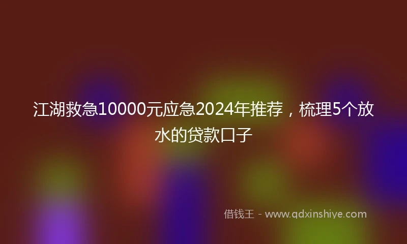 江湖救急10000元应急2024年推荐，梳理5个放水的贷款口子