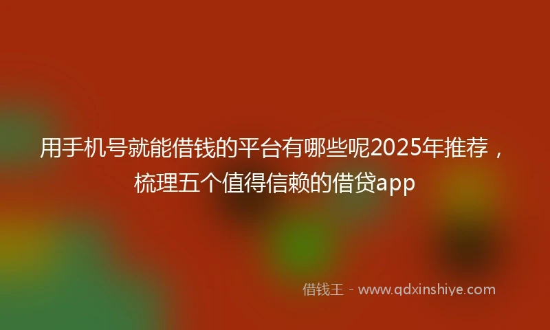 用手机号就能借钱的平台有哪些呢2025年推荐，梳理五个值得信赖的借贷app