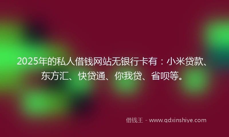 2025年的私人借钱网站无银行卡有：小米贷款、东方汇、快贷通、你我贷、省呗等。
