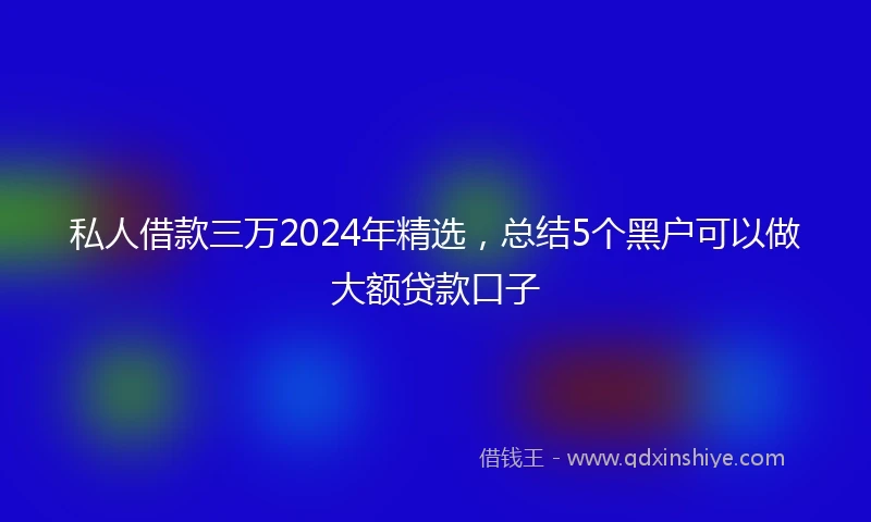 私人借款三万2024年精选，总结5个黑户可以做大额贷款口子