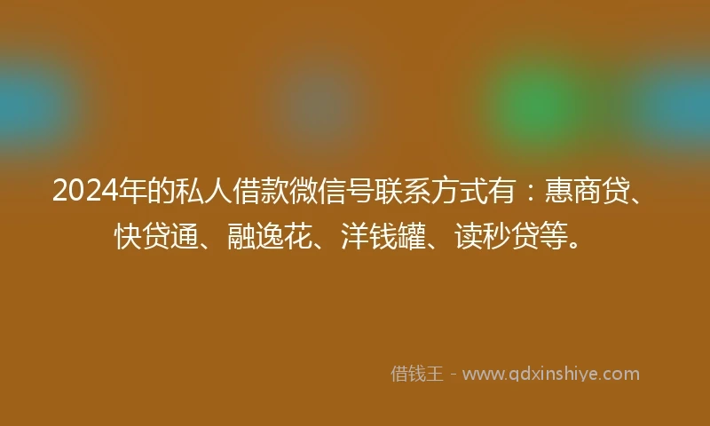 2024年的私人借款微信号联系方式有：惠商贷、快贷通、融逸花、洋钱罐、读秒贷等。