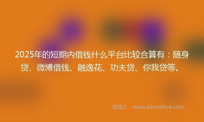 2025年的短期内借钱什么平台比较合算有：随身贷、微博借钱、融逸花、功夫贷、你我贷等。