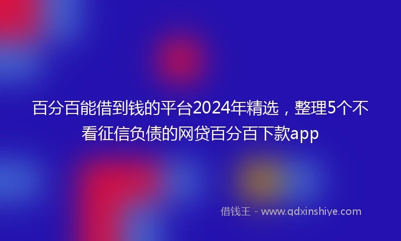 百分百能借到钱的平台2024年精选，整理5个不看征信负债的网贷百分百下款app