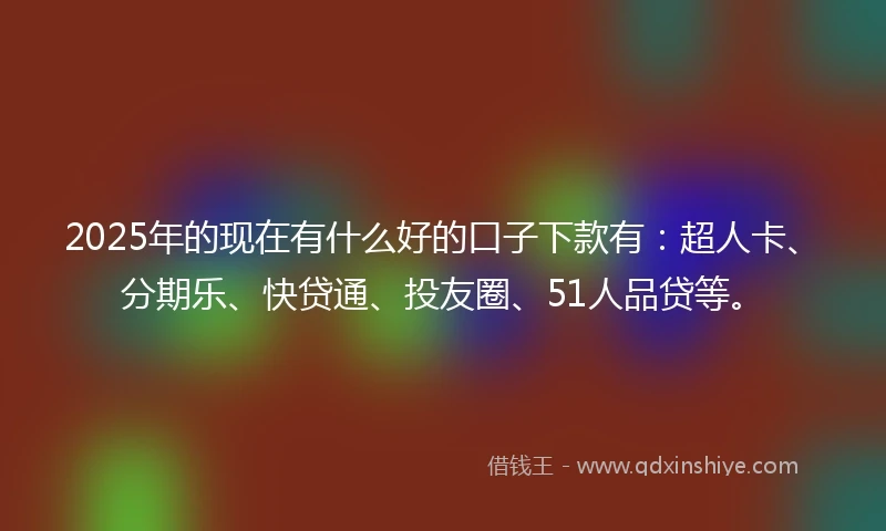 2025年的现在有什么好的口子下款有：超人卡、分期乐、快贷通、投友圈、51人品贷等。