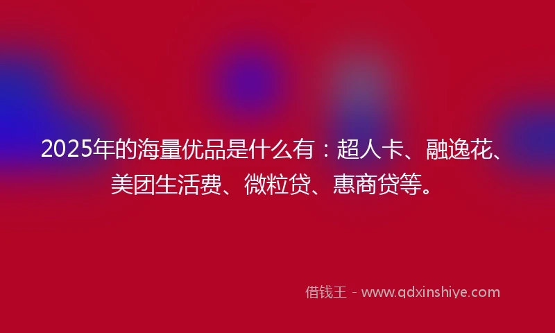 2025年的海量优品是什么有：超人卡、融逸花、美团生活费、微粒贷、惠商贷等。