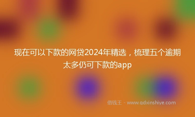 现在可以下款的网贷2024年精选,梳理五个逾期太多仍可下款的app