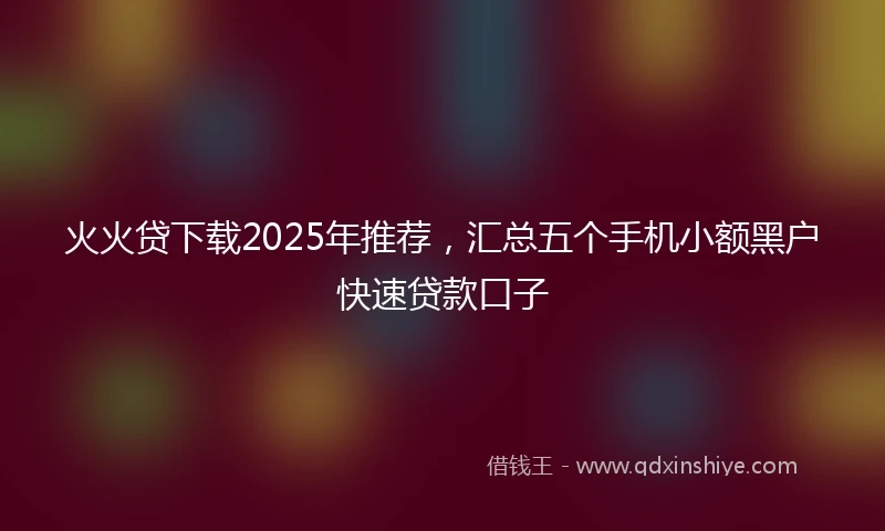 火火贷下载2025年推荐,汇总五个手机小额黑户快速贷款口子
