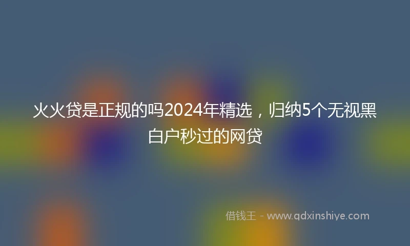火火贷是正规的吗2024年精选，归纳5个无视黑白户秒过的网贷