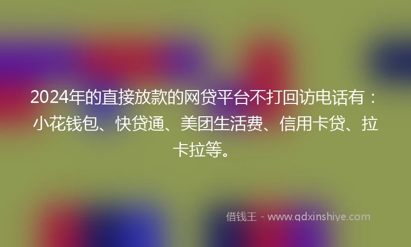 2024年的直接放款的网贷平台不打回访电话有：小花钱包、快贷通、美团生活费、信用卡贷、拉卡拉等。