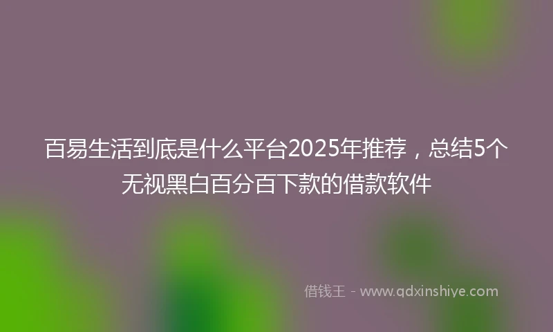 百易生活到底是什么平台2025年推荐，总结5个无视黑白百分百下款的借款软件
