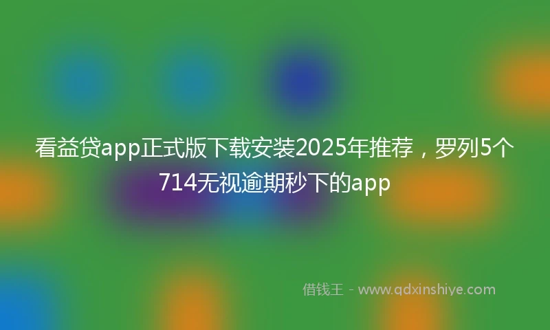 看益贷app正式版下载安装2025年推荐，罗列5个714无视逾期秒下的app