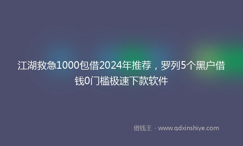 江湖救急1000包借2024年推荐，罗列5个黑户借钱0门槛极速下款软件