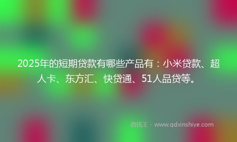 2025年的短期贷款有哪些产品有：小米贷款、超人卡、东方汇、快贷通、51人品贷等。