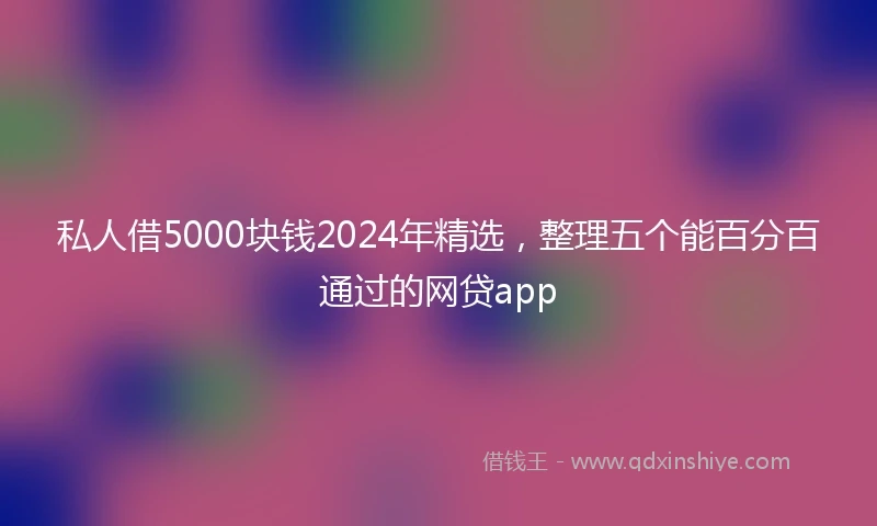 私人借5000块钱2024年精选，整理五个能百分百通过的网贷app