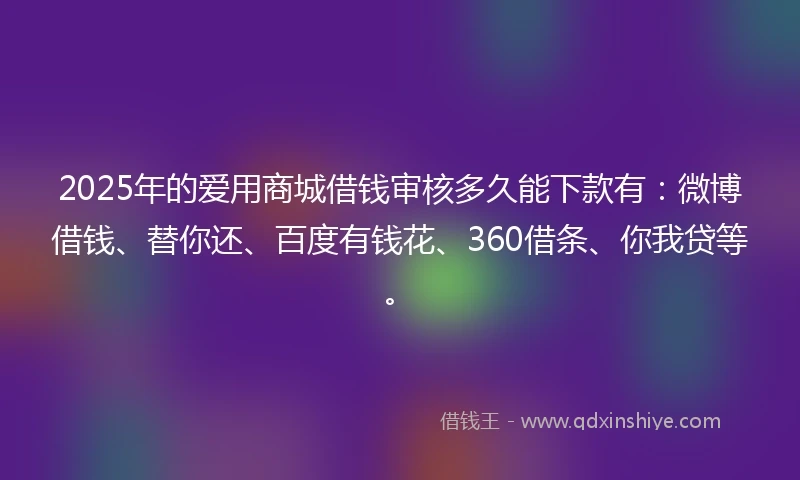 2025年的爱用商城借钱审核多久能下款有：微博借钱、替你还、百度有钱花、360借条、你我贷等。