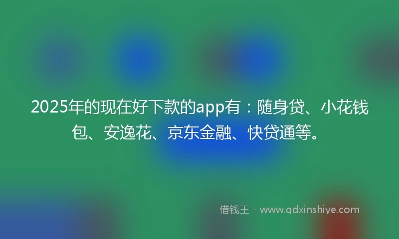 2025年的现在好下款的app有：随身贷、小花钱包、安逸花、京东金融、快贷通等。