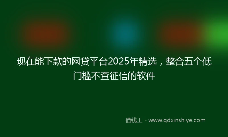 现在能下款的网贷平台2025年精选，整合五个低门槛不查征信的软件