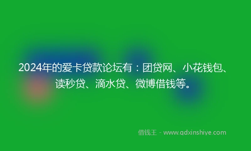 2024年的爱卡贷款论坛有：团贷网、小花钱包、读秒贷、滴水贷、微博借钱等。