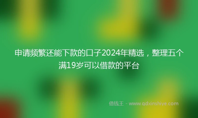 申请频繁还能下款的口子2024年精选，整理五个满19岁可以借款的平台
