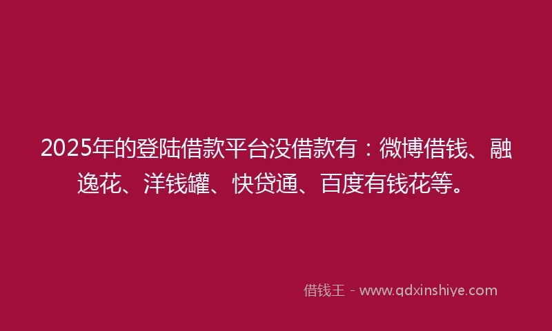 2025年的登陆借款平台没借款有：微博借钱、融逸花、洋钱罐、快贷通、百度有钱花等。