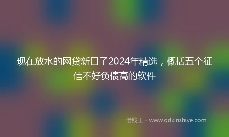 现在放水的网贷新口子2024年精选，概括五个征信不好负债高的软件