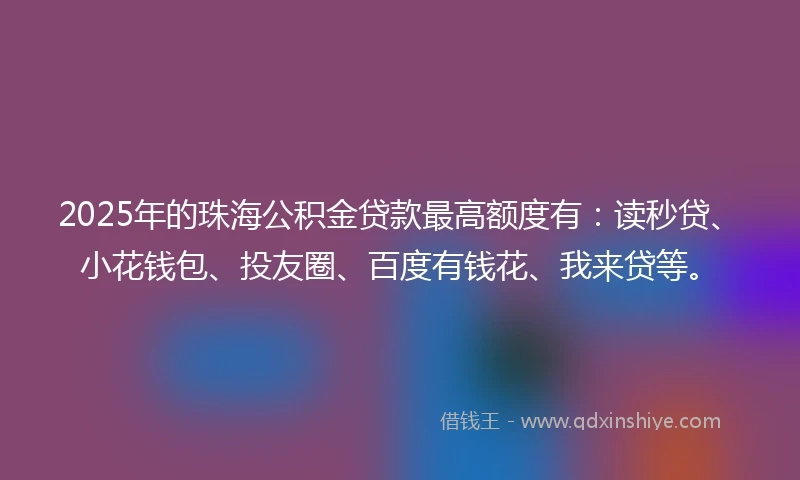 2025年的珠海公积金贷款最高额度有：读秒贷、小花钱包、投友圈、百度有钱花、我来贷等。