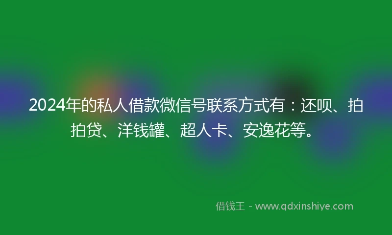 2024年的私人借款微信号联系方式有：还呗、拍拍贷、洋钱罐、超人卡、安逸花等。