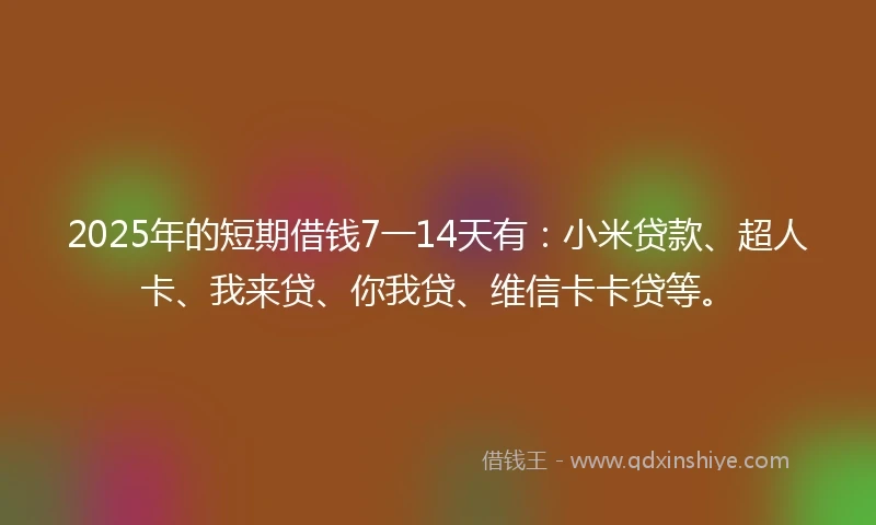 2025年的短期借钱7一14天有：小米贷款、超人卡、我来贷、你我贷、维信卡卡贷等。
