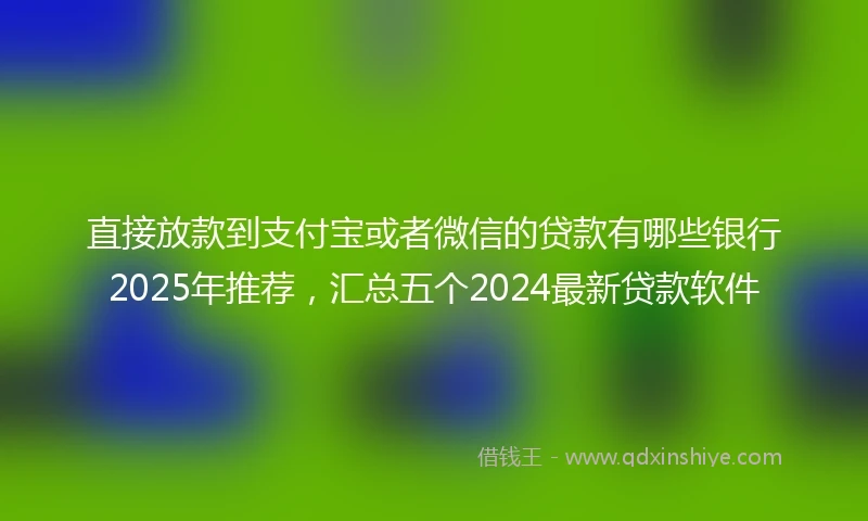直接放款到支付宝或者微信的贷款有哪些银行2025年推荐，汇总五个2024最新贷款软件