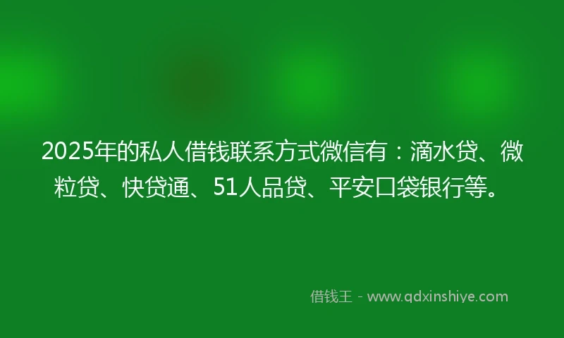 2025年的私人借钱联系方式微信有：滴水贷、微粒贷、快贷通、51人品贷、平安口袋银行等。