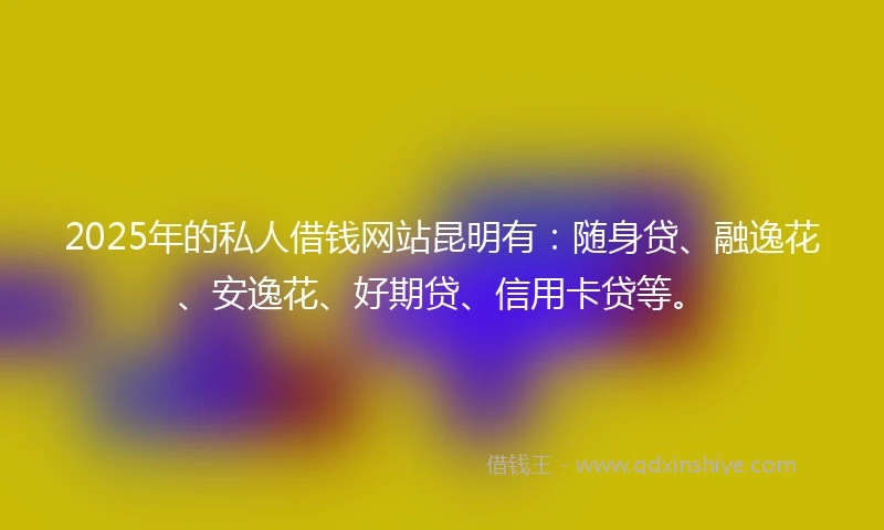 2025年的私人借钱网站昆明有：随身贷、融逸花、安逸花、好期贷、信用卡贷等。