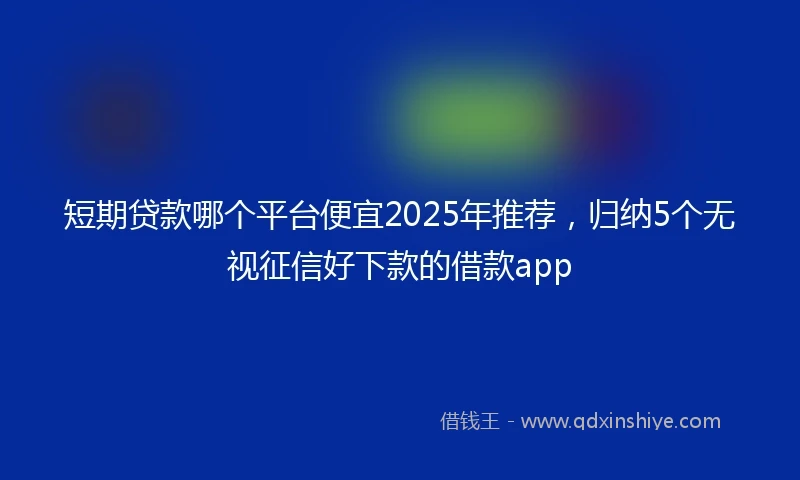 短期贷款哪个平台便宜2025年推荐，归纳5个无视征信好下款的借款app