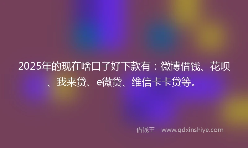 2025年的现在啥口子好下款有：微博借钱、花呗、我来贷、e微贷、维信卡卡贷等。