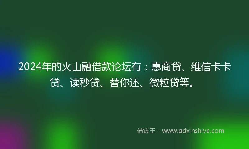 2024年的火山融借款论坛有：惠商贷、维信卡卡贷、读秒贷、替你还、微粒贷等。