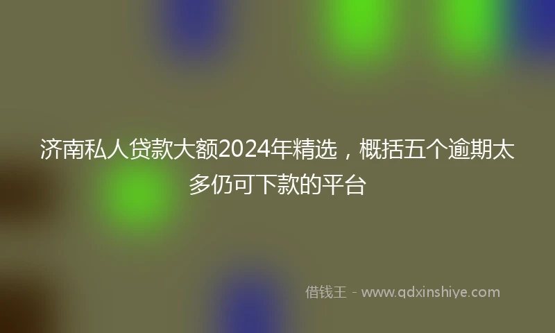 济南私人贷款大额2024年精选，概括五个逾期太多仍可下款的平台
